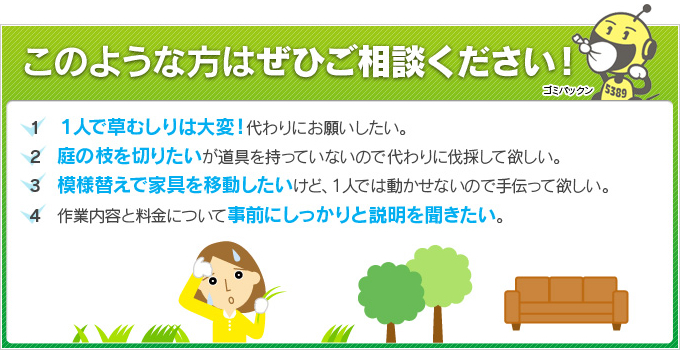 このような方はぜひご相談ください！　１．１人で草むしりは大変！代わりにお願いしたい。２．庭の枝を切りたいが道具を持っていないので代わりに伐採して欲しい。３．模様替えで家具を移動したいけど、１人では動かせないので手伝って欲しい。４．作業内容と料金について事前にしっかりと説明を聞きたい。