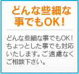 どんな些細な事でもOK！　ちょっとした事でも対応いたします。ご遠慮なくご相談下さい。