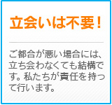 立会いは不要！　ご都合が悪い場合には、立ち会わなくても結構です。私たちが責任を持って行います。
